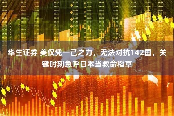 华生证券 美仅凭一己之力，无法对抗142国，关键时刻急呼日本当救命稻草