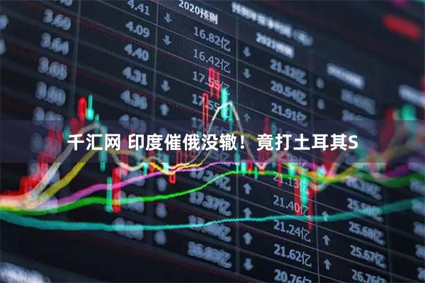 千汇网 印度催俄没辙！竟打土耳其S