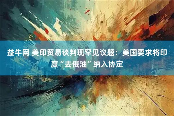 益牛网 美印贸易谈判现罕见议题：美国要求将印度“去俄油”纳入协定