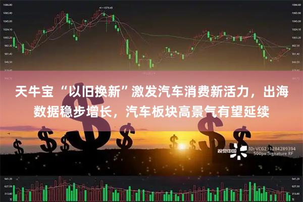 天牛宝 “以旧换新”激发汽车消费新活力，出海数据稳步增长，汽车板块高景气有望延续