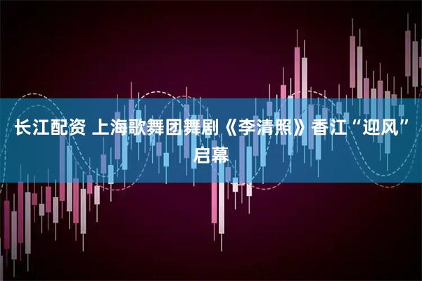长江配资 上海歌舞团舞剧《李清照》香江“迎风”启幕