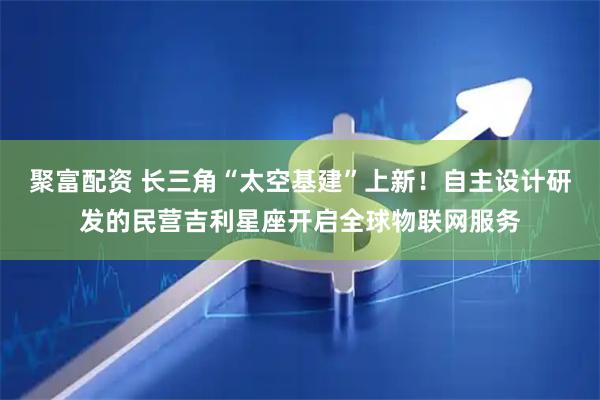 聚富配资 长三角“太空基建”上新！自主设计研发的民营吉利星座开启全球物联网服务