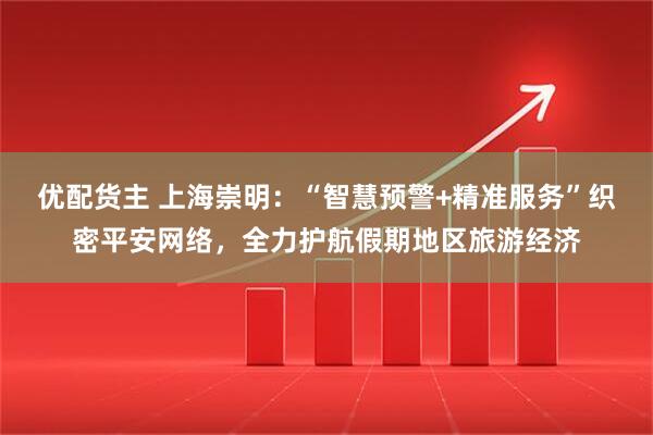 优配货主 上海崇明：“智慧预警+精准服务”织密平安网络，全力护航假期地区旅游经济