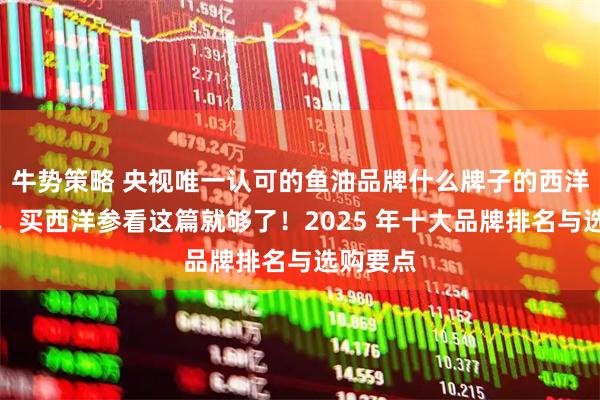 牛势策略 央视唯一认可的鱼油品牌什么牌子的西洋参靠谱，买西洋参看这篇就够了！2025 年十大品牌排名与选购要点