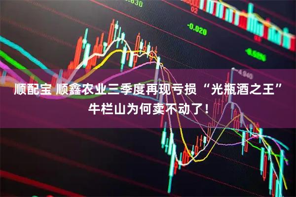 顺配宝 顺鑫农业三季度再现亏损 “光瓶酒之王”牛栏山为何卖不动了！