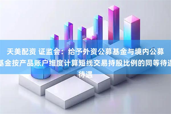 天美配资 证监会：给予外资公募基金与境内公募基金按产品账户维度计算短线交易持股比例的同等待遇