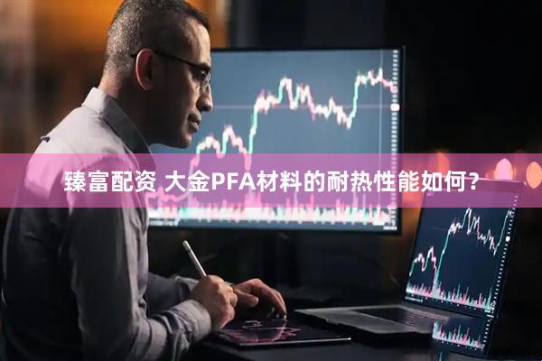 臻富配资 大金PFA材料的耐热性能如何？