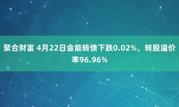 聚合财富 4月22日金能转债下跌0.02%，转股溢价率96.96%