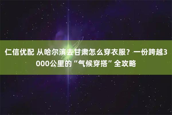 仁信优配 从哈尔滨去甘肃怎么穿衣服？一份跨越3000公里的“气候穿搭”全攻略