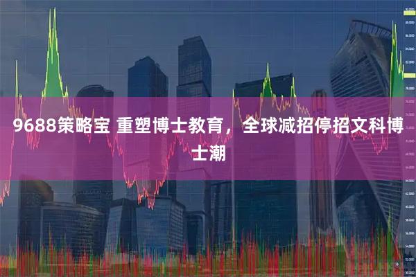 9688策略宝 重塑博士教育,全球减招停招文科博士潮