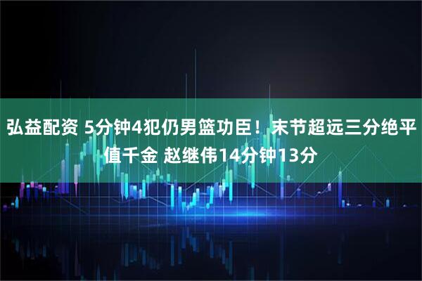 弘益配资 5分钟4犯仍男篮功臣!末节超远三分绝平值千金 赵继伟14分钟13分