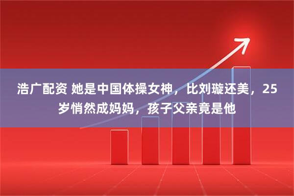 浩广配资 她是中国体操女神，比刘璇还美，25岁悄然成妈妈，孩子父亲竟是他